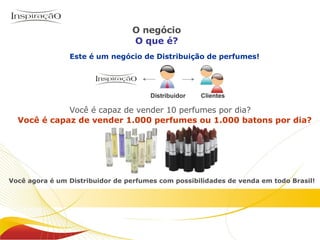 Distribuidor Clientes Este é um negócio de Distribuição de perfumes! Você agora é um Distribuidor de perfumes com possibilidades de venda em todo Brasil! Você é capaz de vender 10 perfumes por dia? Você é capaz de vender 1.000 perfumes ou 1.000 batons por dia? O negócio O que é? Inspiração Perfumes O negócio 