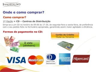 Como comprar? 1ª Opção  =   CD – Centros de Distribuição Formas de pagamento no CD: Dirija-se a um CD no horário de 09:00 às 17:30, de segunda-feira a sexta-feira, de preferência  com o seu pedido feito no formulário apropriado, garantindo assim maior agilidade e eficiência. Onde e como comprar? Inspiração Perfumes O negócio Cartão de Crédito Titular ou Terceiros À vista (dinheiro) 