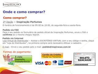2ª Opção  =  Inspiração Perfumes   Formas de pagamento: O horário de funcionamento é de 09:00 às 18:00, de segunda-feira a sexta-feira. Pedido via FAX   Faça o seu pedido no formulário de pedido oficial da Inspiração Perfumes, envie o FAX e  confirme  se o mesmo chegou legível.   Pedido via Internet    Loja Virtual do Distribuidor  – Acesse o ESCRITÓRIO VIRTUAL com o seu código e senha, clique    em “Loja do Distribuidor”, na primeira compra será necessário efetuar o cadastro. E-mail  – Envie o seu pedido pelo e-mail:  [email_address] Como comprar? Onde e como comprar? Inspiração Perfumes O negócio À vista Depósito,  Transferência Cartão de Crédito Titular ou Terceiros 