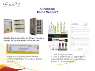 O talão é auto-copiativo. O talão é excelente para organizar os seus pedidos, tanto no ato da venda, quanto no ato da entrega. Utilize a fita apenas para o cliente sentir a fragrância, nunca para passar na pele. Estojo demonstrador c/ 33 perfumes e  Estojo de Batom  com 18 amostras Inspiração Perfumes O negócio Como Vender? 