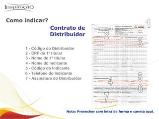 3 - Nome do 1º titular 5 - Código do Indicante Contrato de Distribuidor Nota: Preencher com letra de forma e caneta azul. 2 - CPF do 1º titular 4 - Nome do Indicante 6 - Telefone do Indicante 7 - Assinatura do Distribuidor 1 - Código do Distribuidor 1 2 3 4 5 6 7 Como indicar? Inspiração Perfumes O negócio 