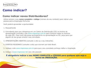 Como indicar novos Distribuidores? Utilize sempre o seu  nome completo  e  código  (número do seu contrato) para indicar uma  pessoa para a Inspiração Perfumes Você poderá apresentar a oportunidade: 1. Pessoalmente 2. Convidando para que compareça em um Centro de Distribuição (CD) no horário de    apresentação (consulte o site  www.inspiracao.com.br  para conhecer todos os horários   de cada CD). Caso você não possa acompanhá-la na apresentação no CD, peça para que    alguém do seu grupo oriente o seu convidado. 3. APRESENTAÇÕES ABERTAS (consulte o site ou o seu Indicante).  4. EVENTOS REGIONAIS (consulte o site) que ocorrem por todo Brasil. 5. Indique o site  www.inspiracao.com.br  para que o seu convidado conheça melhor a Inspiração  6. Indique o  www.inspiracao.net  (seu site pessoal) É obrigatório indicar o seu NOME COMPLETO e CÓDIGO para qualquer que seja a  forma de INDICAÇÃO. Como indicar? Inspiração Perfumes O negócio 