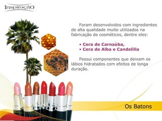 Inspiração Perfumes Foram desenvolvidos com ingredientes de alta qualidade muito utilizados na fabricação de cosméticos, dentre eles: Cera de Carnaúba,  Cera de Alba e Candelilla Possui componentes que deixam os lábios hidratados com efeitos de longa duração. Os Batons 