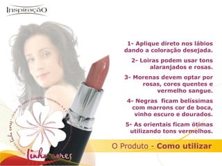 Inspiração Perfumes 1- Aplique direto nos lábios dando a coloração desejada. 2- Loiras podem usar tons alaranjados e rosas. 3- Morenas devem optar por rosas, cores quentes e vermelho sangue. 4- Negras  ficam belíssimas com marrons cor de boca, vinho escuro e dourados. 5- As orientais ficam ótimas utilizando tons vermelhos. O Produto -  Como utilizar 