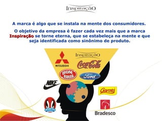 A marca é algo que se instala na mente dos consumidores.  O objetivo da empresa é fazer cada vez mais que a marca  Inspiração  se torne eterna, que se estabeleça na mente e que seja identificada como sinônimo de produto. 