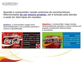 Quando o consumidor recebe anúncios de características diferenciadas  de um mesmo produto ,  ele é tomado pela dúvida e pode ter dois tipos de reações: Positivo ,  o consumidor reage mais favoravelmente a um produto quando a marca é identificada; Negativo ,   o consumidor reage menos favoravelmente quando a marca utiliza um padrão totalmente diferenciado  e duvidoso; 