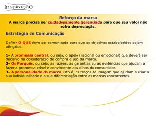 Reforço da marca A marca precisa ser  cuidadosamente gerenciada   para que seu valor não sofra depreciação. Estratégia de Comunicação Definir  O QUE  deve ser comunicado para que os objetivos estabelecidos sejam atingidos. 1-  A  promessa central ,  ou seja, o apelo (racional ou emocional) que deverá ser decisivo na consideração de compra e uso da marca. 2-   Os Porquês , ou seja, as razões, as garantias ou as evidências que ajudam a fazer a promessa crível e convincente aos olhos do consumidor. 3-   A personalidade da marca , isto é, os traços de imagem que ajudam a criar a sua individualidade e a sua diferenciação entre as marcas concorrentes. 