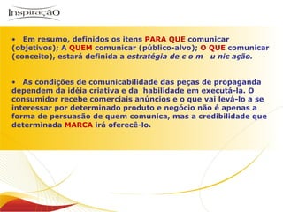 Inspiração Perfumes Em resumo, definidos os itens  PARA QUE  comunicar (objetivos); A  QUEM  comunicar (público-alvo);  O QUE  comunicar (conceito), estará definida a  estratégia de c o m  u nic ação. As condições de comunicabilidade das peças de propaganda dependem da idéia criativa e da  habilidade em executá-la. O consumidor recebe comerciais anúncios e o que vai levá-lo a se interessar por determinado produto e negócio não é apenas a forma de persuasão de quem comunica, mas a credibilidade que determinada  MARCA  irá oferecê-lo.  