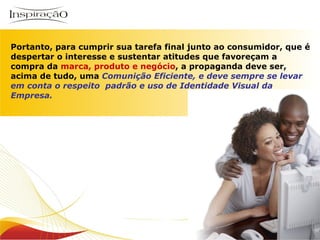 Inspiração Perfumes Portanto, para cumprir sua tarefa final junto ao consumidor, que é despertar o interesse e sustentar atitudes que favoreçam a compra da  marca, produto e   negócio , a propaganda deve ser, acima de tudo, uma  Comunição Eficiente, e deve sempre se levar em conta o respeito  padrão e uso de Identidade Visual da Empresa. 