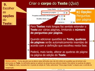 Criar o  corpo  do  Teste  ( Quiz ) 9. Escolher as  opções  do  Teste : Para  Testes  mais longos faz sentido estender o  Teste  por várias páginas, limitando o  número de perguntas por página . Quando adicionar questões ao  Teste ,  quebras de páginas  serão automaticamente inseridas de acordo com a definição que escolheu nesta fase. Poderá, mais tarde, alterar as quebras de página na página de edição do  Teste . Notas extra  - Tenha atenção que ao alterar estas definições elas não têm efeito em questões que já tenham sido adicionadas ao  Teste . As definições apenas se aplicam às perguntas que adicione depois. Para alterar as quebras de página num  Teste  já criado, necessita de ir à janela de edição do Teste, seleccionar “Show page breaks” e depois usar o controlo de repaginação.   b) Opção:  Perguntas por página 