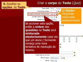 Criar o  corpo  do  Teste  ( Quiz ) 9.  Escolher as  opções   do  Teste Se accionar esta opção, então a  ordem  das  questões  no  Teste  será  misturada aleatoriamente  cada vez que um aluno / formando começa uma nova tentativa de resolução do mesmo. c) Opção:  Perguntas misturadas aleatoriamente 