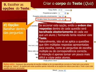 Criar o  corpo  do  Teste  ( Quiz ) 9.  Escolher as  opções   do  Teste Se accionar esta opção, então a  ordem das respostas  dentro de cada questão será  baralhada aleatoriamente  de cada vez que um aluno / formando tenta resolver este  Teste . Naturalmente, isto só se aplica a questões que têm múltiplas respostas apresentadas para escolha, como as perguntas de escolha múltipla ou de correspondência correcta. A intenção é apenas tornar um pouco mais difícil a cópia pelos alunos. d) Opção:  Baralhar dentro das perguntas Notas extra  - Quaisquer das perguntas de escolha múltipla ou de correspondência correcta no Teste terá a sua própria definição de "mistura". As opções para estas questões apenas misturarão se as opções de mistura para todo o Teste e para cada questão estiverem accionadas. 