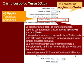 Criar o  corpo  do  Teste  ( Quiz ) 9.  Escolher as  opções   do  Teste Se accionar esta opção, os alunos/formandos poderão ser autorizados a fazer  várias tentativas  em cada  Teste . Pode ajudar a tornar o processo de fazer Testes mais uma actividade educacional e formativa do que uma simples avaliação sumativa. Se o Teste é misturado aleatoriamente então o aluno/formando terá uma nova versão para cada uma das suas tentativas. Isto é útil para o objectivo o treino de competências.  e) Opção:  Tentativas permitidas 
