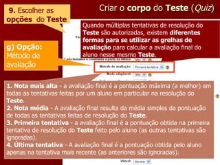 Criar o  corpo  do  Teste  ( Quiz ) 9.  Escolher as  opções   do  Teste Quando múltiplas tentativas de resolução do  Teste  são autorizadas, existem  diferentes formas para se utilizar as grelhas de avaliação  para calcular a avaliação final do aluno nesse mesmo  Teste . g) Opção:  Método de avaliação 1. Nota mais alta  - a avaliação final é a pontuação máxima (a melhor) em todas as tentativas feitas por um aluno em particular na resolução do  Teste . 2. Nota média  - A avaliação final resulta da média simples da pontuação de todas as tentativas feitas de resolução do  Teste . 3. Primeira tentativa  - a avaliação final é a pontuação obtida na primeira tentativa de resolução do  Teste  feito pelo aluno (as outras tentativas são ignoradas). 4. Última tentativa  - A avaliação final é a pontuação obtida pelo aluno apenas na tentativa mais recente (as anteriores são ignoradas). 
