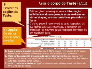 Criar o  corpo  do  Teste  ( Quiz ) 9. Escolher as  opções  do  Teste : k) Opção: Os alunos podem fazer revisões Esta secção controla qual será  a informação exibida aos alunos quando estes revirem, em várias etapas, as suas tentativas passadas  no Teste. O aluno poderá rever (ver) as suas respostas, as avaliações das suas respostas, o  feedback  do professor (se houver) ou as respostas correctas ou um  feedback  geral. Logo a seguir à tentativa:  significa que  o aluno  poderá rever dentro de 2 minutos depois de ter submetido o seu teste, clicando em “submeter tudo e terminar"; Mais tarde, enquanto o teste ainda estiver aberto:  significa que poderá rever depois de 2 minutos, mas antes da data de fecho do Teste (se o Teste não tiver definido esta data, esta fase nunca termina); Após o teste estar fechado:  significa o que diz (nunca chegará aqui se o Teste não tiver uma data de fecho). 