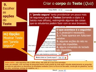 Criar o  corpo  do  Teste  ( Quiz ) 9.  Escolher as  opções   do  Teste A " janela segura " tenta providenciar um pouco mais de segurança para os  Testes  (tornando a cópia e a batota mais difíceis), restringindo algumas das coisas que os estudantes podem fazer com os seus browsers. m) Opção:  Mostrar Teste em “janela segura ” O que acontece é o seguinte: 1.  o  javascipt  é necessário. 2.  o Teste aparece em  fullscreen window . 3.  algumas acções do rato no texto são impedidas. 4.  alguns comandos do teclado são impedidos. Notas extra  - esta segurança não é 100% eficaz, não pode ser a sua única estratégia. Pode, por exemplo, criar uma base de perguntas mesmo muito grande de onde sejam retiradas aleatoriamente as perguntas do teste de cada aluno ou diversificar as actividades avaliadas (como os fóruns de discussão, construção de glossários, escrita de wikis, workshops, entrega de trabalhos, etc ) 
