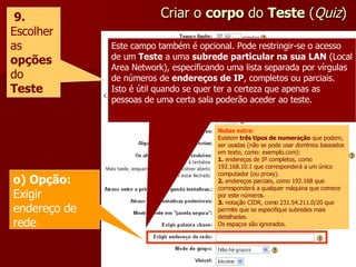 Criar o  corpo  do  Teste  ( Quiz ) 9.  Escolher as  opções   do  Teste Este campo também é opcional. Pode restringir-se o acesso de um  Teste  a uma  subrede particular na sua LAN  (Local Area Network), especificando uma lista separada por vírgulas de números de  endereços de IP , completos ou parciais. Isto é útil quando se quer ter a certeza que apenas as pessoas de uma certa sala poderão aceder ao teste. o) Opção:  Exigir endereço de rede Notas extra : Existem  três tipos de numeração  que podem, ser usadas (não se pode usar domínios baseados em texto, como: exemplo.com): 1.  endereços de IP completos, como 192.168.10.1 que corresponderá a um único computador (ou proxy). 2.  endereços parciais, como 192.168 que corresponderá a qualquer máquina que comece por este números. 3.  notação CIDR, como 231.54.211.0/20 que permite que se especifique subredes mais detalhadas. Os espaços são ignorados. 