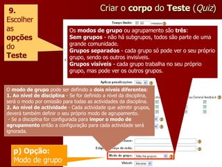 Criar o  corpo  do  Teste  ( Quiz ) 9.  Escolher as  opções   do  Teste Os  modos de grupo  ou agrupamento são  três : Sem grupos  - não há subgrupos, todos são parte de uma grande comunidade. Grupos separados  - cada grupo só pode ver o seu próprio grupo, sendo os outros invisíveis. Grupos visíveis  - cada grupo trabalha no seu próprio grupo, mas pode ver os outros grupos. p) Opção:  Modo de grupo O  modo de grupo  pode ser definido a  dois níveis diferentes : 1. Ao nível de disciplina  - Se for definido a nível da disciplina, será o modo por omissão para todas as actividades da disciplina. 2. Ao nível de actividade  - Cada actividade que admitir grupos, deverá também definir o seu próprio modo de agrupamento. - Se a disciplina for configurada para  impor o modo de agrupamento  então a configuração para cada actividade será ignorada. 