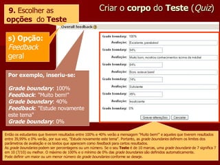 Criar o  corpo  do  Teste  ( Quiz ) 9.  Escolher as  opções   do  Teste s) Opção: Feedback  geral Por exemplo, inseriu-se: Grade boundary : 100% Feedback : "Muito bem!" Grade boundary : 40% Feedback : "Estude novamente este tema" Grade boundary : 0% Então os estudantes que tiverem resultados entre 100% e 40% verão a mensagem "Muito bem!" e aqueles que tiverem resultados entre 39,99% e 0% verão, por sua vez, "Estude novamente este tema". Portanto, as  grade boundaries  definem os limites dos parâmetros de avaliação e os textos que aparecem como  feedback  para certos resultados. As  grade boundaries  podem ser percentagens ou um número. Se o seu  Teste  é de 10 marcas, uma  grade boundarie  de 7 significa 7 em 10 (7/10) ou melhor. O máximo de 100% e o mínimo de 0% das  grade boundaries  são definidos automaticamente. Pode definir um maior ou um menor número de  grade boundaries  conforme se deseje. 