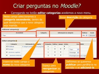 Criar perguntas no  Moodle? Carregando no botão  editar categorias  acedemos a novo menu. Neste campo seleccionamos a  categoria ascendente , dentro da qual desejamos que a nova categoria seja inserida. Insere-se neste campo o  nome  da nova categoria Breve  descrição  da categoria Definimos se queremos  publicar  para partilhá-la no servidor e se  adicioná-la Espaço para  reorganizar  as categoriais 