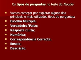 Os  tipos de perguntas  no teste do  Moodle Vamos começar por explorar alguns dos principais e mais utilizados tipos de perguntas: Escolha Múltipla ; Verdadeiro/Falso ; Resposta Curta ; Numérica ; Correspondência Correcta ; Ensaio ; Descrição . 