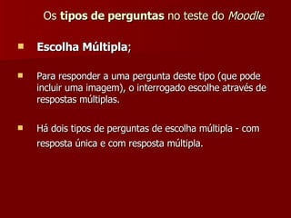 Os  tipos de perguntas  no teste do  Moodle Escolha Múltipla ; Para responder a uma pergunta deste tipo (que pode incluir uma imagem), o interrogado escolhe através de respostas múltiplas. Há dois tipos de perguntas de escolha múltipla - com resposta única e com resposta múltipla.   