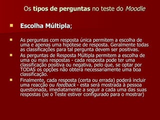 Os  tipos de perguntas  no teste do  Moodle Escolha Múltipla ; As perguntas com resposta única permitem a escolha de uma e apenas uma hipótese de resposta. Geralmente todas as classificações para tal pergunta devem ser positivas. As perguntas de Resposta Múltipla permitem a escolha de uma ou mais respostas - cada resposta pode ter uma classificação positiva ou negativa, pelo que, se optar por TODAS os opções não obterá necessariamente uma boa classificação. Finalmente, cada resposta (certa ou errada) poderá incluir uma reacção ou  feedback  - esta será mostrada à pessoa questionada, imediatamente a seguir a cada uma das suas respostas (se o Teste estiver configurado para o mostrar)  
