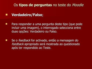 Os  tipos de perguntas  no teste do  Moodle Verdadeiro/Falso ; Para responder a uma pergunta deste tipo (que pode incluir uma imagem), o interrogado selecciona entre duas opções: Verdadeiro ou Falso. Se o  feedback  for activado, então a mensagem do  feedback  apropriado será mostrada ao questionado após ter respondido ao Teste. 