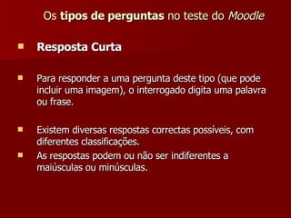 Os  tipos de perguntas  no teste do  Moodle Resposta Curta Para responder a uma pergunta deste tipo (que pode incluir uma imagem), o interrogado digita uma palavra ou frase. Existem diversas respostas correctas possíveis, com diferentes classificações. As respostas podem ou não ser indiferentes a maiúsculas ou minúsculas. 