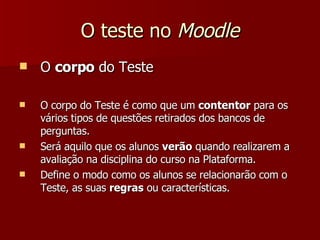 O teste no  Moodle O  corpo  do Teste O corpo do Teste é como que um  contentor  para os vários tipos de questões retirados dos bancos de perguntas. Será aquilo que os alunos  verão  quando realizarem a avaliação na disciplina do curso na Plataforma. Define o modo como os alunos se relacionarão com o Teste, as suas  regras  ou características. 