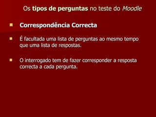 Os  tipos de perguntas  no teste do  Moodle Correspondência Correcta É facultada uma lista de perguntas ao mesmo tempo que uma lista de respostas. O interrogado tem de fazer corresponder a resposta correcta a cada pergunta.  