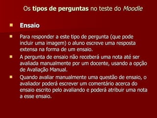 Os  tipos de perguntas  no teste do  Moodle Ensaio Para responder a este tipo de pergunta (que pode incluir uma imagem) o aluno escreve uma resposta extensa na forma de um ensaio. A pergunta de ensaio não receberá uma nota até ser avaliada manualmente por um docente, usando a opção de Avaliação Manual. Quando avaliar manualmente uma questão de ensaio, o avaliador poderá escrever um comentário acerca do ensaio escrito pelo avaliando e poderá atribuir uma nota a esse ensaio. 