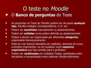 O teste no  Moodle O  Banco de perguntas  do Teste As perguntas no Teste do  Moodle , podem ser de quase  qualquer tipo . Escolha múltipla, Correspondência, V /F, etc. Podem ser  escolhidas  manualmente ou aleatoriamente; Podem ser  exibidas  numa ordem definida ou aleatoriamente. Podem e devem ser organizadas por diferentes  categorias , organizadas hierarquicamente. Pode-se criar bancos baseados em capítulos, semanas do curso, conceitos importantes, ou em qualquer outro  esquema organizativo  que faça sentido para o professor. Podem ser  reutilizadas  em múltiplos Testes, partilhadas entre disciplinas e transportadas entre sistemas  Moodle  diferentes. 