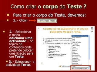 Como criar o  corpo  do  Teste ? Para criar o corpo do Teste, devemos: 1.  - Clicar 2.  - Seleccionar o menu –  adicionar uma actividade  – no tópico de conteúdos onde pretende colocar uma ligação para um  Teste . 3.  - Seleccionar  a actividade  Teste . 