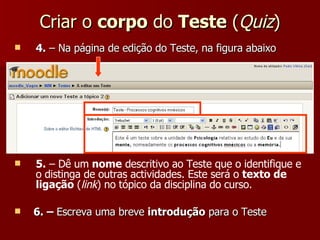 Criar o  corpo  do  Teste  ( Quiz ) 4.  – Na página de edição do Teste, na figura abaixo 5.  – Dê um  nome  descritivo ao Teste que o identifique e o distinga de outras actividades. Este será o  texto de ligação  ( link ) no tópico da disciplina do curso. 6. –  Escreva uma breve  introdução  para o Teste 