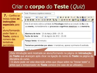 Criar o  corpo  do  Teste  ( Quiz ) 7.  - Confira se incluiu todas  as instruções especiais  para o aluno/formando poder fazer o  Teste , como o número das tentativas permitidas. Esta introdução será mostrada ao aluno/formando na página de  introdução  do  Teste  que alcançam após clicar na ligação do nome do  Teste  na página da disciplina do curso. O aluno pode ver esta descrição antes que clique sobre na "Iniciar teste" e antes que o temporizador do  Teste  comece (no caso de se utilizado). 