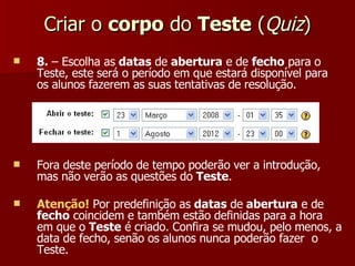 Criar o  corpo  do  Teste  ( Quiz ) 8.  – Escolha as  datas  de  abertura  e de  fecho  para o Teste, este será o período em que estará disponível para os alunos fazerem as suas tentativas de resolução. Fora deste período de tempo poderão ver a introdução, mas não verão as questões do  Teste . Atenção!  Por predefinição as  datas  de  abertura  e de  fecho  coincidem e também estão definidas para a hora em que o  Teste  é criado. Confira se mudou, pelo menos, a data de fecho, senão os alunos nunca poderão fazer  o Teste. 