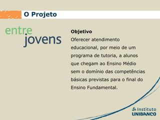 O Projeto

            Objetivo
            Oferecer atendimento
            educacional, por meio de um
            programa de tutoria, a alunos
            que chegam ao Ensino Médio
            sem o domínio das competências
            básicas previstas para o final do
            Ensino Fundamental.
 