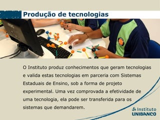 Produção de tecnologias




O Instituto produz conhecimentos que geram tecnologias
e valida estas tecnologias em parceria com Sistemas
Estaduais de Ensino, sob a forma de projeto
experimental. Uma vez comprovada a efetividade de
uma tecnologia, ela pode ser transferida para os
sistemas que demandarem.
 