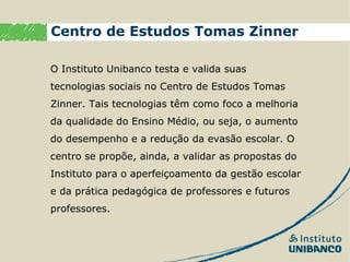 Centro de Estudos Tomas Zinner

O Instituto Unibanco testa e valida suas
tecnologias sociais no Centro de Estudos Tomas
Zinner. Tais tecnologias têm como foco a melhoria
da qualidade do Ensino Médio, ou seja, o aumento
do desempenho e a redução da evasão escolar. O
centro se propõe, ainda, a validar as propostas do
Instituto para o aperfeiçoamento da gestão escolar
e da prática pedagógica de professores e futuros
professores.
 