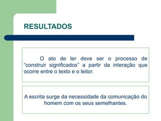 RESULTADOS 
O ato de ler deve ser o processo de 
“construir significados” a partir da interação que 
ocorre entre o texto e o leitor. 
A escrita surge da necessidade da comunicação do 
homem com os seus semelhantes. 
 