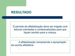 RESULTADO 
O período de alfabetização deve ser irrigado com 
leituras orientadas e contextualizadas para que 
façam sentido para a criança. 
A alfabetização compreende a apropriação 
da escrita alfabética. 
. 
 