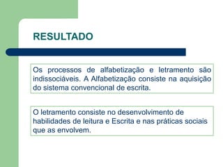 RESULTADO 
Os processos de alfabetização e letramento são 
indissociáveis. A Alfabetização consiste na aquisição 
do sistema convencional de escrita. 
O letramento consiste no desenvolvimento de 
habilidades de leitura e Escrita e nas práticas sociais 
que as envolvem. 
 