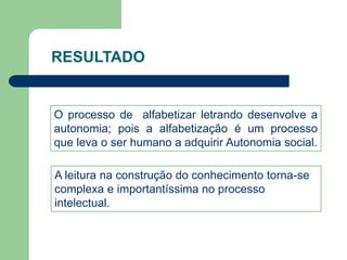 RESULTADO 
O processo de alfabetizar letrando desenvolve a 
autonomia; pois a alfabetização é um processo 
que leva o ser humano a adquirir Autonomia social. 
A leitura na construção do conhecimento torna-se 
complexa e importantíssima no processo 
intelectual. 
 