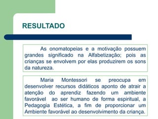 RESULTADO 
As onomatopeias e a motivação possuem 
grandes significado na Alfabetização; pois as 
crianças se envolvem por elas produzirem os sons 
da natureza. 
Maria Montessori se preocupa em 
desenvolver recursos didáticos aponto de atrair a 
atenção do aprendiz fazendo um ambiente 
favorável ao ser humano de forma espiritual, a 
Pedagogia Estética, a fim de proporcionar um 
Ambiente favorável ao desenvolvimento da criança. 
 