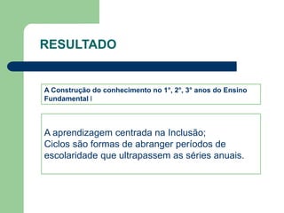 RESULTADO 
A Construção do conhecimento no 1°, 2°, 3° anos do Ensino 
Fundamental l 
A aprendizagem centrada na Inclusão; 
Ciclos são formas de abranger períodos de 
escolaridade que ultrapassem as séries anuais. 
 