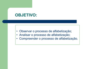 OBJETIVO: 
• Observar o processo de alfabetização; 
• Analisar o processo de alfabetização; 
• Compreender o processo de alfabetização. 
 