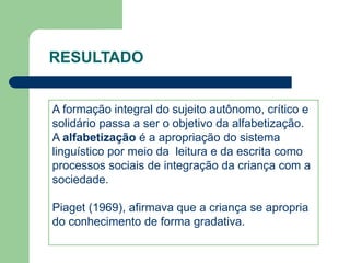 RESULTADO 
A formação integral do sujeito autônomo, crítico e 
solidário passa a ser o objetivo da alfabetização. 
A alfabetização é a apropriação do sistema 
linguístico por meio da leitura e da escrita como 
processos sociais de integração da criança com a 
sociedade. 
Piaget (1969), afirmava que a criança se apropria 
do conhecimento de forma gradativa. 
 