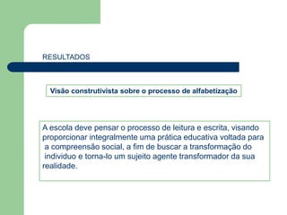 RESULTADOS 
Visão construtivista sobre o processo de alfabetização 
A escola deve pensar o processo de leitura e escrita, visando 
proporcionar integralmente uma prática educativa voltada para 
a compreensão social, a fim de buscar a transformação do 
individuo e torna-lo um sujeito agente transformador da sua 
realidade. 
 