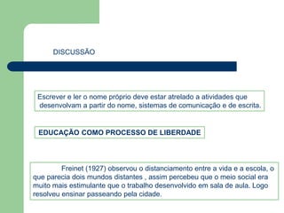DISCUSSÃO 
Escrever e ler o nome próprio deve estar atrelado a atividades que 
desenvolvam a partir do nome, sistemas de comunicação e de escrita. 
EDUCAÇÃO COMO PROCESSO DE LIBERDADE 
Freinet (1927) observou o distanciamento entre a vida e a escola, o 
que parecia dois mundos distantes , assim percebeu que o meio social era 
muito mais estimulante que o trabalho desenvolvido em sala de aula. Logo 
resolveu ensinar passeando pela cidade. 
 